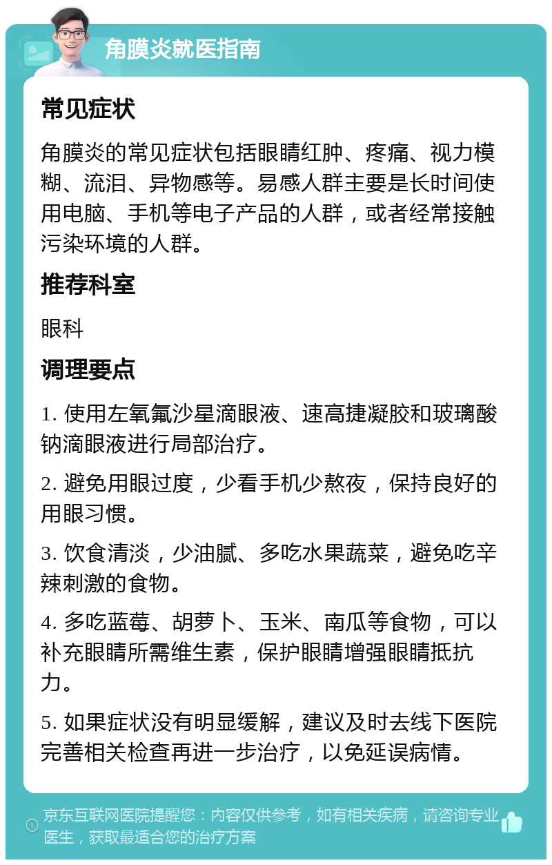 角膜炎就医指南 常见症状 角膜炎的常见症状包括眼睛红肿、疼痛、视力模糊、流泪、异物感等。易感人群主要是长时间使用电脑、手机等电子产品的人群，或者经常接触污染环境的人群。 推荐科室 眼科 调理要点 1. 使用左氧氟沙星滴眼液、速高捷凝胶和玻璃酸钠滴眼液进行局部治疗。 2. 避免用眼过度，少看手机少熬夜，保持良好的用眼习惯。 3. 饮食清淡，少油腻、多吃水果蔬菜，避免吃辛辣刺激的食物。 4. 多吃蓝莓、胡萝卜、玉米、南瓜等食物，可以补充眼睛所需维生素，保护眼睛增强眼睛抵抗力。 5. 如果症状没有明显缓解，建议及时去线下医院完善相关检查再进一步治疗，以免延误病情。