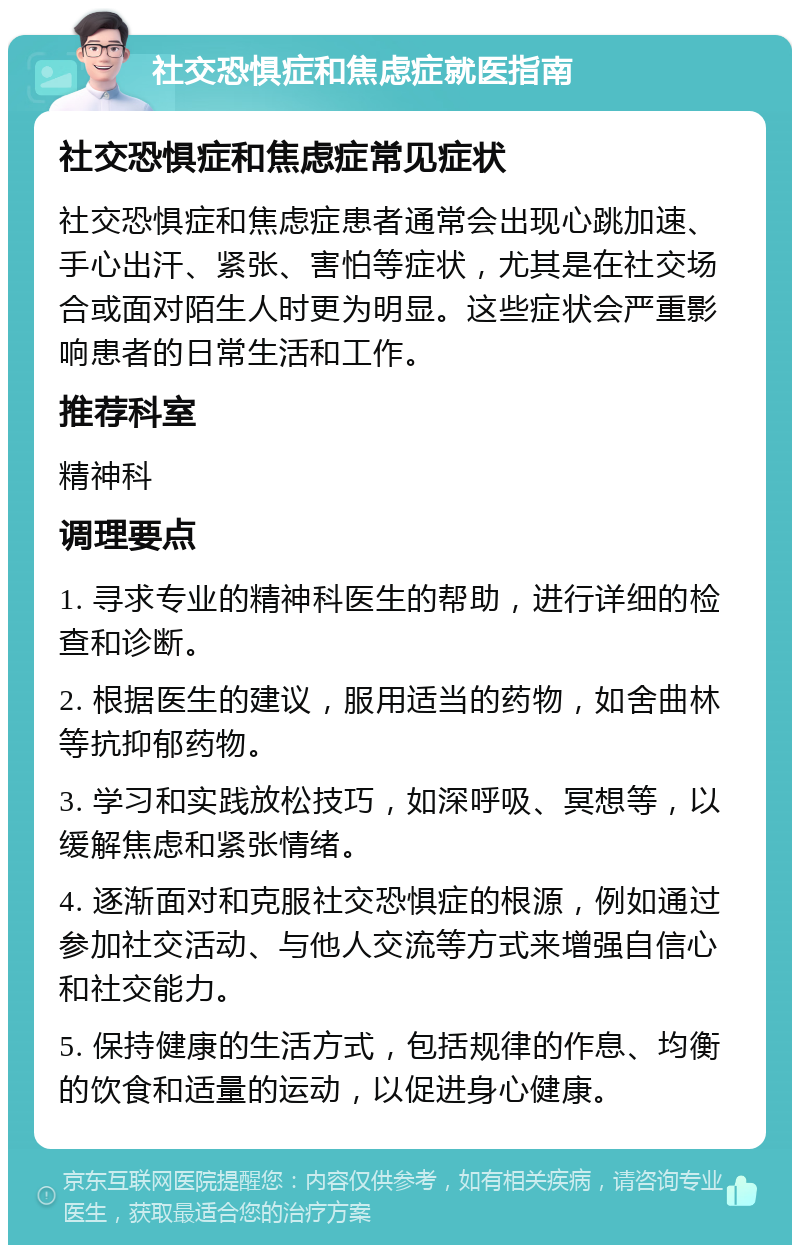 社交恐惧症和焦虑症就医指南 社交恐惧症和焦虑症常见症状 社交恐惧症和焦虑症患者通常会出现心跳加速、手心出汗、紧张、害怕等症状，尤其是在社交场合或面对陌生人时更为明显。这些症状会严重影响患者的日常生活和工作。 推荐科室 精神科 调理要点 1. 寻求专业的精神科医生的帮助，进行详细的检查和诊断。 2. 根据医生的建议，服用适当的药物，如舍曲林等抗抑郁药物。 3. 学习和实践放松技巧，如深呼吸、冥想等，以缓解焦虑和紧张情绪。 4. 逐渐面对和克服社交恐惧症的根源，例如通过参加社交活动、与他人交流等方式来增强自信心和社交能力。 5. 保持健康的生活方式，包括规律的作息、均衡的饮食和适量的运动，以促进身心健康。