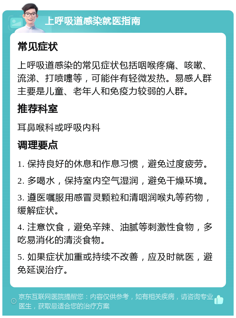 上呼吸道感染就医指南 常见症状 上呼吸道感染的常见症状包括咽喉疼痛、咳嗽、流涕、打喷嚏等，可能伴有轻微发热。易感人群主要是儿童、老年人和免疫力较弱的人群。 推荐科室 耳鼻喉科或呼吸内科 调理要点 1. 保持良好的休息和作息习惯，避免过度疲劳。 2. 多喝水，保持室内空气湿润，避免干燥环境。 3. 遵医嘱服用感冒灵颗粒和清咽润喉丸等药物，缓解症状。 4. 注意饮食，避免辛辣、油腻等刺激性食物，多吃易消化的清淡食物。 5. 如果症状加重或持续不改善，应及时就医，避免延误治疗。