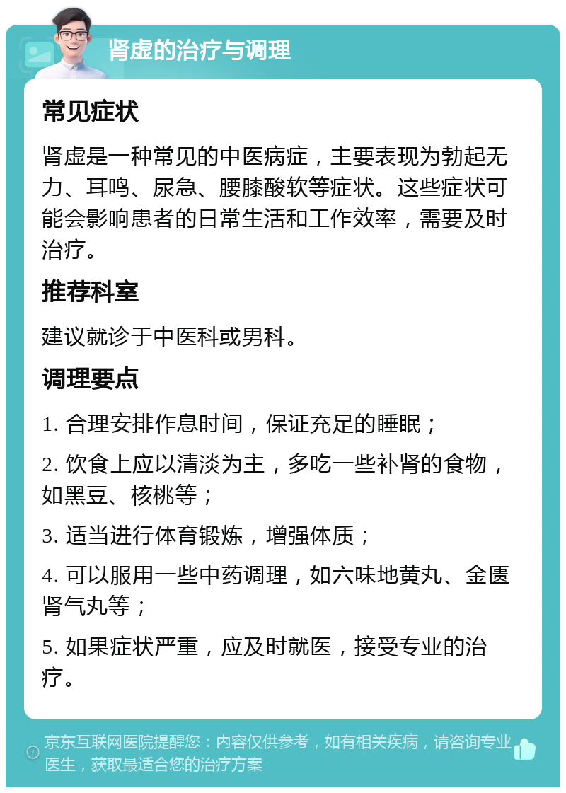 肾虚的治疗与调理 常见症状 肾虚是一种常见的中医病症，主要表现为勃起无力、耳鸣、尿急、腰膝酸软等症状。这些症状可能会影响患者的日常生活和工作效率，需要及时治疗。 推荐科室 建议就诊于中医科或男科。 调理要点 1. 合理安排作息时间，保证充足的睡眠； 2. 饮食上应以清淡为主，多吃一些补肾的食物，如黑豆、核桃等； 3. 适当进行体育锻炼，增强体质； 4. 可以服用一些中药调理，如六味地黄丸、金匮肾气丸等； 5. 如果症状严重，应及时就医，接受专业的治疗。