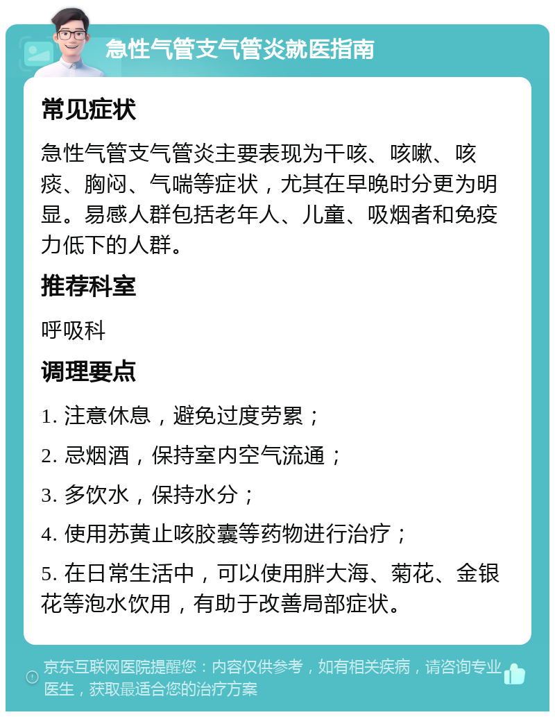 急性气管支气管炎就医指南 常见症状 急性气管支气管炎主要表现为干咳、咳嗽、咳痰、胸闷、气喘等症状，尤其在早晚时分更为明显。易感人群包括老年人、儿童、吸烟者和免疫力低下的人群。 推荐科室 呼吸科 调理要点 1. 注意休息，避免过度劳累； 2. 忌烟酒，保持室内空气流通； 3. 多饮水，保持水分； 4. 使用苏黄止咳胶囊等药物进行治疗； 5. 在日常生活中，可以使用胖大海、菊花、金银花等泡水饮用，有助于改善局部症状。