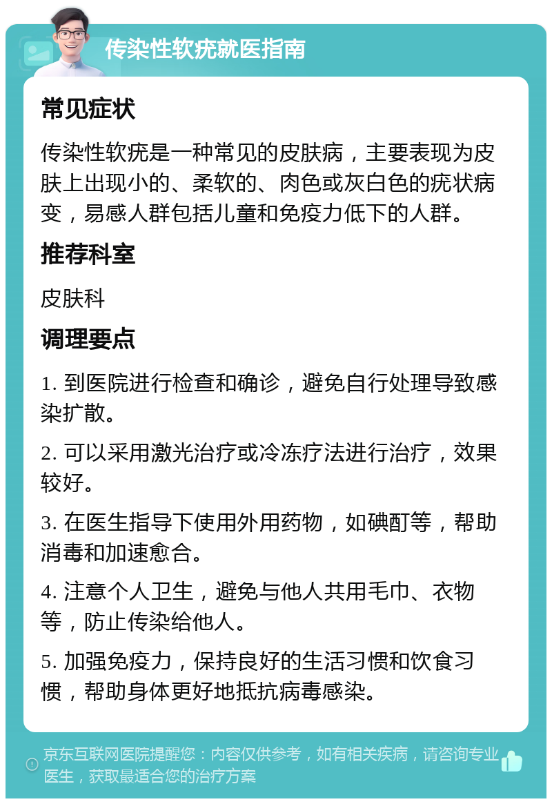 传染性软疣就医指南 常见症状 传染性软疣是一种常见的皮肤病，主要表现为皮肤上出现小的、柔软的、肉色或灰白色的疣状病变，易感人群包括儿童和免疫力低下的人群。 推荐科室 皮肤科 调理要点 1. 到医院进行检查和确诊，避免自行处理导致感染扩散。 2. 可以采用激光治疗或冷冻疗法进行治疗，效果较好。 3. 在医生指导下使用外用药物，如碘酊等，帮助消毒和加速愈合。 4. 注意个人卫生，避免与他人共用毛巾、衣物等，防止传染给他人。 5. 加强免疫力，保持良好的生活习惯和饮食习惯，帮助身体更好地抵抗病毒感染。