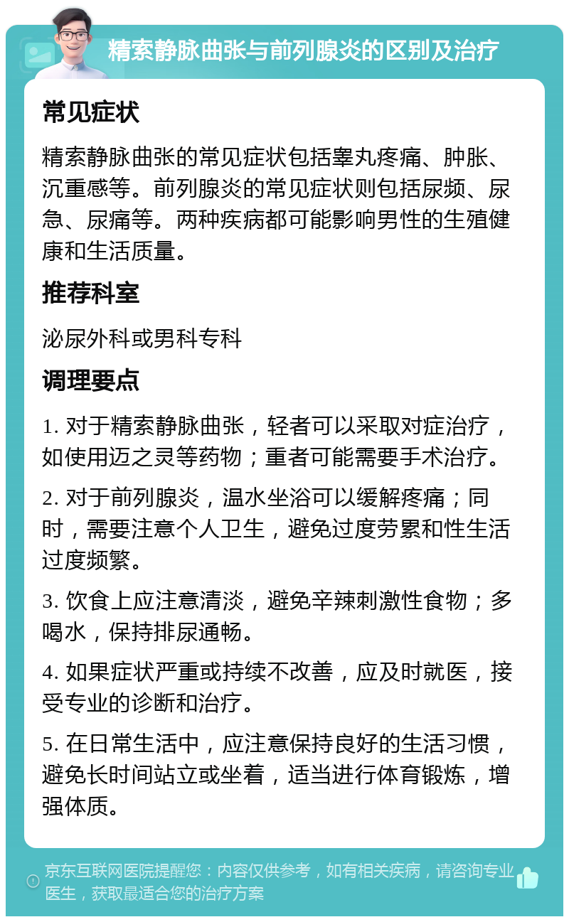 精索静脉曲张与前列腺炎的区别及治疗 常见症状 精索静脉曲张的常见症状包括睾丸疼痛、肿胀、沉重感等。前列腺炎的常见症状则包括尿频、尿急、尿痛等。两种疾病都可能影响男性的生殖健康和生活质量。 推荐科室 泌尿外科或男科专科 调理要点 1. 对于精索静脉曲张，轻者可以采取对症治疗，如使用迈之灵等药物；重者可能需要手术治疗。 2. 对于前列腺炎，温水坐浴可以缓解疼痛；同时，需要注意个人卫生，避免过度劳累和性生活过度频繁。 3. 饮食上应注意清淡，避免辛辣刺激性食物；多喝水，保持排尿通畅。 4. 如果症状严重或持续不改善，应及时就医，接受专业的诊断和治疗。 5. 在日常生活中，应注意保持良好的生活习惯，避免长时间站立或坐着，适当进行体育锻炼，增强体质。