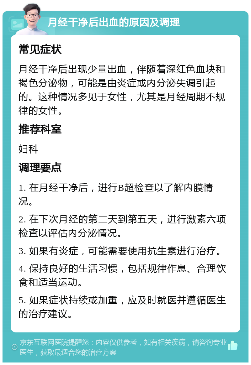 月经干净后出血的原因及调理 常见症状 月经干净后出现少量出血，伴随着深红色血块和褐色分泌物，可能是由炎症或内分泌失调引起的。这种情况多见于女性，尤其是月经周期不规律的女性。 推荐科室 妇科 调理要点 1. 在月经干净后，进行B超检查以了解内膜情况。 2. 在下次月经的第二天到第五天，进行激素六项检查以评估内分泌情况。 3. 如果有炎症，可能需要使用抗生素进行治疗。 4. 保持良好的生活习惯，包括规律作息、合理饮食和适当运动。 5. 如果症状持续或加重，应及时就医并遵循医生的治疗建议。