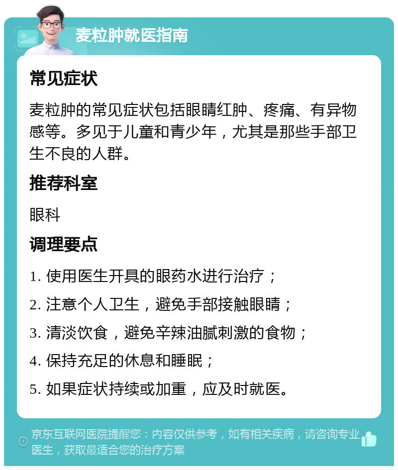 麦粒肿就医指南 常见症状 麦粒肿的常见症状包括眼睛红肿、疼痛、有异物感等。多见于儿童和青少年，尤其是那些手部卫生不良的人群。 推荐科室 眼科 调理要点 1. 使用医生开具的眼药水进行治疗； 2. 注意个人卫生，避免手部接触眼睛； 3. 清淡饮食，避免辛辣油腻刺激的食物； 4. 保持充足的休息和睡眠； 5. 如果症状持续或加重，应及时就医。