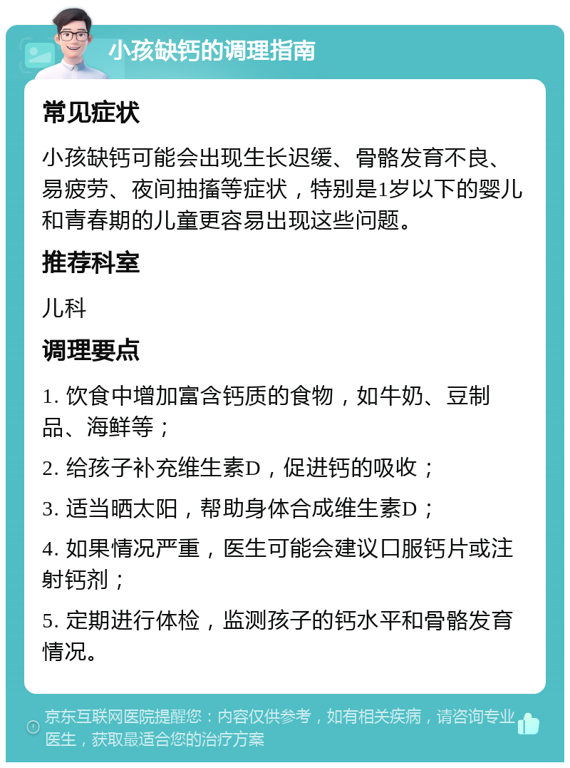 小孩缺钙的调理指南 常见症状 小孩缺钙可能会出现生长迟缓、骨骼发育不良、易疲劳、夜间抽搐等症状，特别是1岁以下的婴儿和青春期的儿童更容易出现这些问题。 推荐科室 儿科 调理要点 1. 饮食中增加富含钙质的食物，如牛奶、豆制品、海鲜等； 2. 给孩子补充维生素D，促进钙的吸收； 3. 适当晒太阳，帮助身体合成维生素D； 4. 如果情况严重，医生可能会建议口服钙片或注射钙剂； 5. 定期进行体检，监测孩子的钙水平和骨骼发育情况。