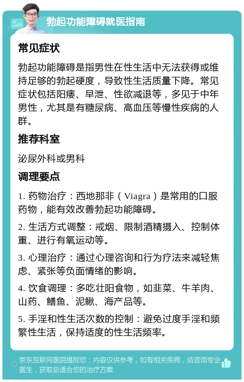 勃起功能障碍就医指南 常见症状 勃起功能障碍是指男性在性生活中无法获得或维持足够的勃起硬度，导致性生活质量下降。常见症状包括阳痿、早泄、性欲减退等，多见于中年男性，尤其是有糖尿病、高血压等慢性疾病的人群。 推荐科室 泌尿外科或男科 调理要点 1. 药物治疗：西地那非（Viagra）是常用的口服药物，能有效改善勃起功能障碍。 2. 生活方式调整：戒烟、限制酒精摄入、控制体重、进行有氧运动等。 3. 心理治疗：通过心理咨询和行为疗法来减轻焦虑、紧张等负面情绪的影响。 4. 饮食调理：多吃壮阳食物，如韭菜、牛羊肉、山药、鳝鱼、泥鳅、海产品等。 5. 手淫和性生活次数的控制：避免过度手淫和频繁性生活，保持适度的性生活频率。