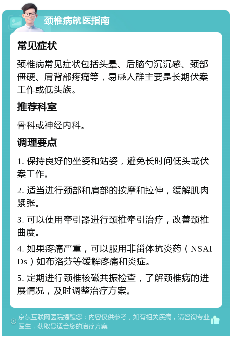 颈椎病就医指南 常见症状 颈椎病常见症状包括头晕、后脑勺沉沉感、颈部僵硬、肩背部疼痛等，易感人群主要是长期伏案工作或低头族。 推荐科室 骨科或神经内科。 调理要点 1. 保持良好的坐姿和站姿，避免长时间低头或伏案工作。 2. 适当进行颈部和肩部的按摩和拉伸，缓解肌肉紧张。 3. 可以使用牵引器进行颈椎牵引治疗，改善颈椎曲度。 4. 如果疼痛严重，可以服用非甾体抗炎药（NSAIDs）如布洛芬等缓解疼痛和炎症。 5. 定期进行颈椎核磁共振检查，了解颈椎病的进展情况，及时调整治疗方案。