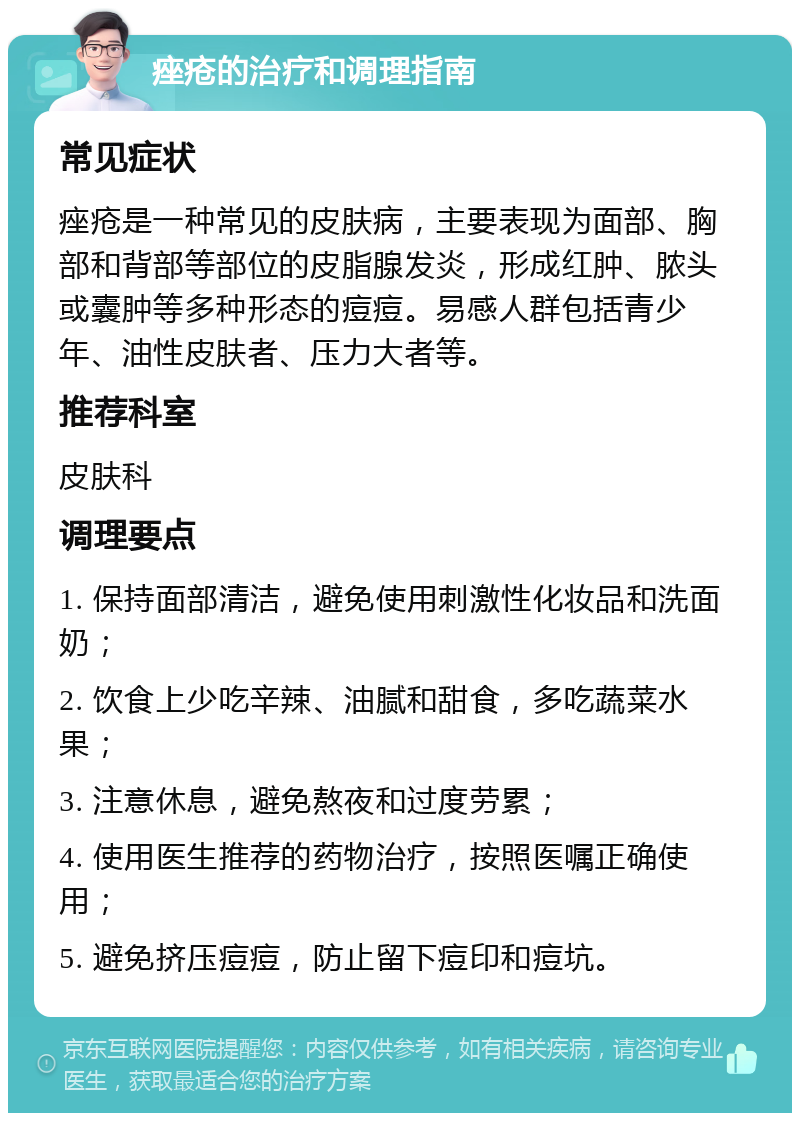 痤疮的治疗和调理指南 常见症状 痤疮是一种常见的皮肤病，主要表现为面部、胸部和背部等部位的皮脂腺发炎，形成红肿、脓头或囊肿等多种形态的痘痘。易感人群包括青少年、油性皮肤者、压力大者等。 推荐科室 皮肤科 调理要点 1. 保持面部清洁，避免使用刺激性化妆品和洗面奶； 2. 饮食上少吃辛辣、油腻和甜食，多吃蔬菜水果； 3. 注意休息，避免熬夜和过度劳累； 4. 使用医生推荐的药物治疗，按照医嘱正确使用； 5. 避免挤压痘痘，防止留下痘印和痘坑。