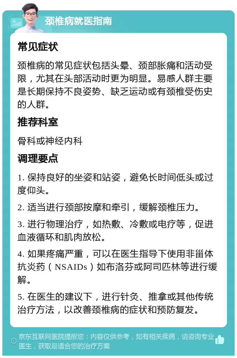 颈椎病就医指南 常见症状 颈椎病的常见症状包括头晕、颈部胀痛和活动受限，尤其在头部活动时更为明显。易感人群主要是长期保持不良姿势、缺乏运动或有颈椎受伤史的人群。 推荐科室 骨科或神经内科 调理要点 1. 保持良好的坐姿和站姿，避免长时间低头或过度仰头。 2. 适当进行颈部按摩和牵引，缓解颈椎压力。 3. 进行物理治疗，如热敷、冷敷或电疗等，促进血液循环和肌肉放松。 4. 如果疼痛严重，可以在医生指导下使用非甾体抗炎药（NSAIDs）如布洛芬或阿司匹林等进行缓解。 5. 在医生的建议下，进行针灸、推拿或其他传统治疗方法，以改善颈椎病的症状和预防复发。