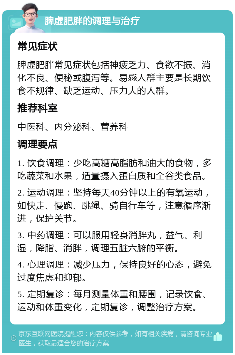 脾虚肥胖的调理与治疗 常见症状 脾虚肥胖常见症状包括神疲乏力、食欲不振、消化不良、便秘或腹泻等。易感人群主要是长期饮食不规律、缺乏运动、压力大的人群。 推荐科室 中医科、内分泌科、营养科 调理要点 1. 饮食调理：少吃高糖高脂肪和油大的食物，多吃蔬菜和水果，适量摄入蛋白质和全谷类食品。 2. 运动调理：坚持每天40分钟以上的有氧运动，如快走、慢跑、跳绳、骑自行车等，注意循序渐进，保护关节。 3. 中药调理：可以服用轻身消胖丸，益气、利湿，降脂、消胖，调理五脏六腑的平衡。 4. 心理调理：减少压力，保持良好的心态，避免过度焦虑和抑郁。 5. 定期复诊：每月测量体重和腰围，记录饮食、运动和体重变化，定期复诊，调整治疗方案。