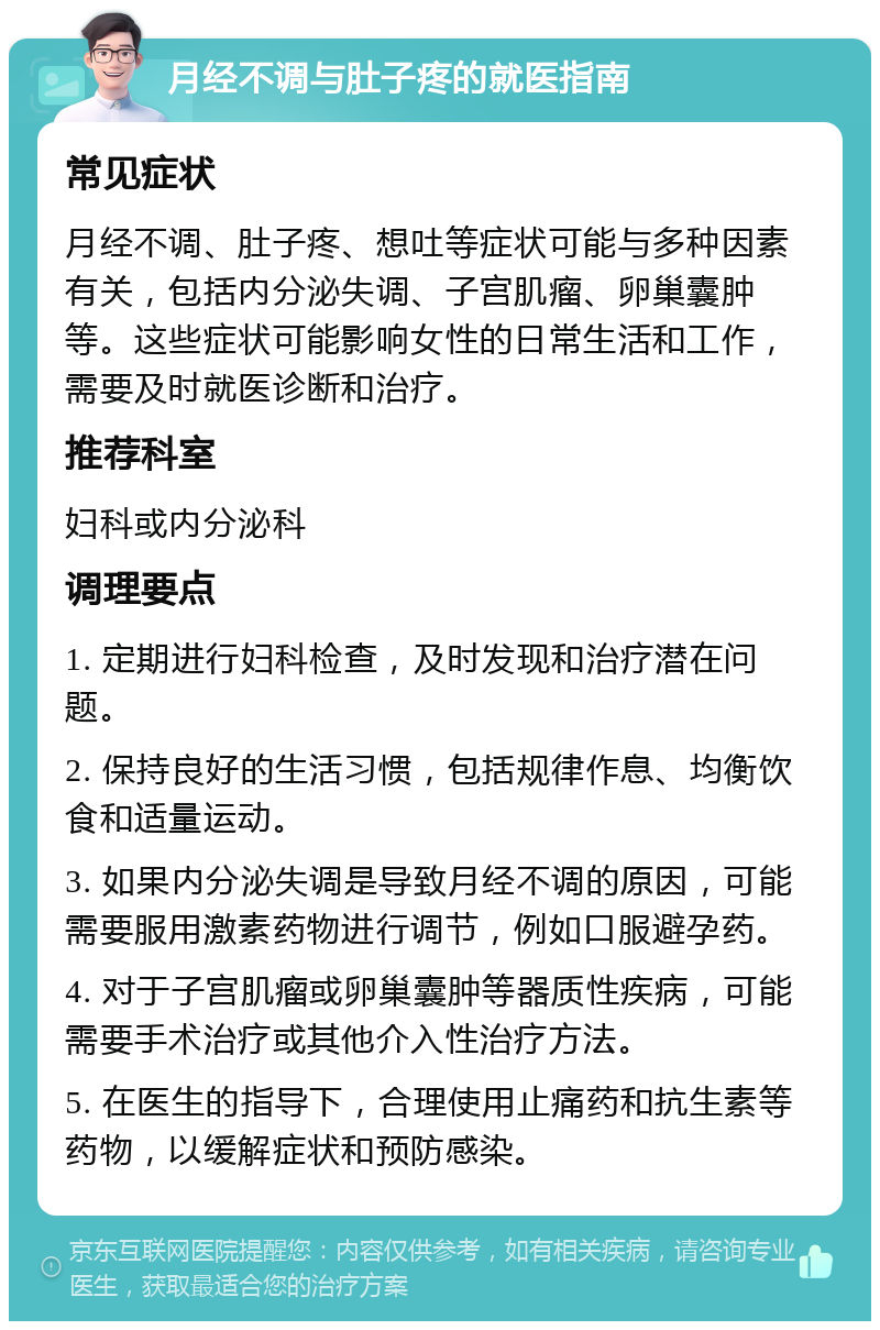 月经不调与肚子疼的就医指南 常见症状 月经不调、肚子疼、想吐等症状可能与多种因素有关，包括内分泌失调、子宫肌瘤、卵巢囊肿等。这些症状可能影响女性的日常生活和工作，需要及时就医诊断和治疗。 推荐科室 妇科或内分泌科 调理要点 1. 定期进行妇科检查，及时发现和治疗潜在问题。 2. 保持良好的生活习惯，包括规律作息、均衡饮食和适量运动。 3. 如果内分泌失调是导致月经不调的原因，可能需要服用激素药物进行调节，例如口服避孕药。 4. 对于子宫肌瘤或卵巢囊肿等器质性疾病，可能需要手术治疗或其他介入性治疗方法。 5. 在医生的指导下，合理使用止痛药和抗生素等药物，以缓解症状和预防感染。