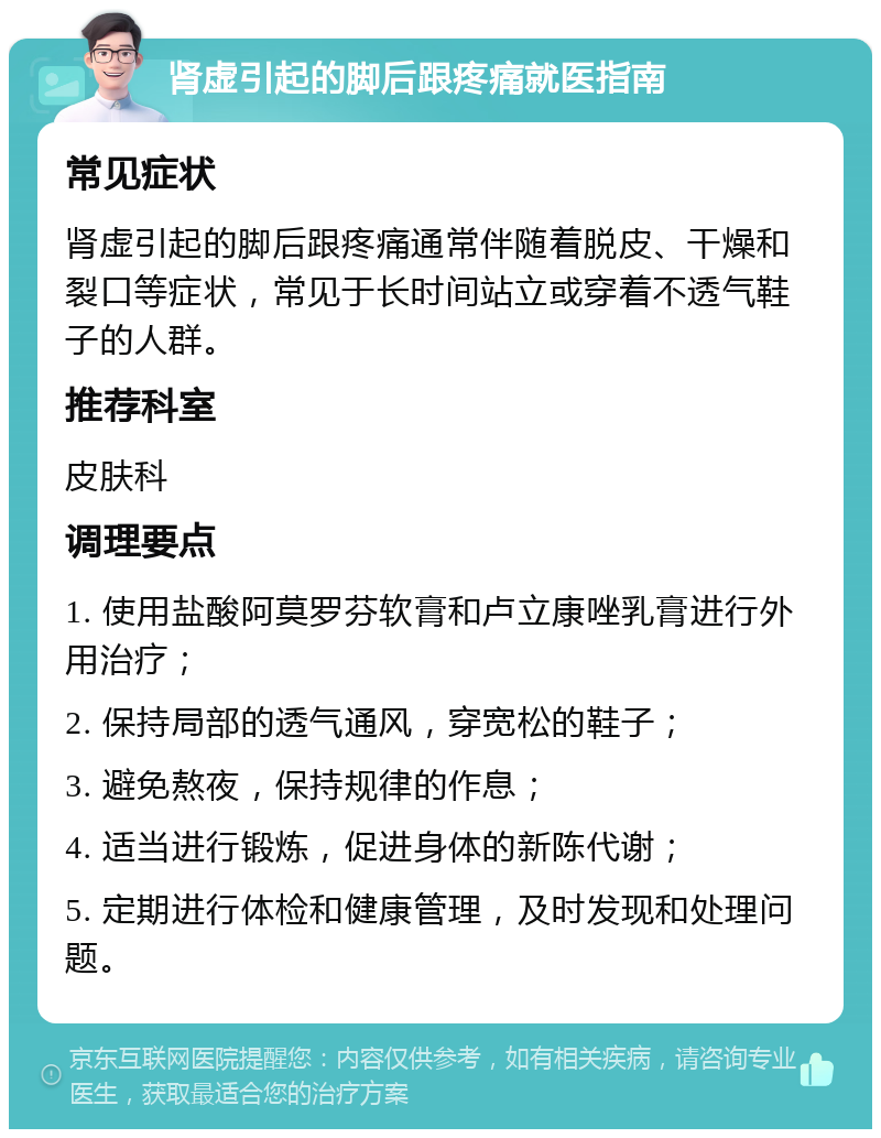 肾虚引起的脚后跟疼痛就医指南 常见症状 肾虚引起的脚后跟疼痛通常伴随着脱皮、干燥和裂口等症状，常见于长时间站立或穿着不透气鞋子的人群。 推荐科室 皮肤科 调理要点 1. 使用盐酸阿莫罗芬软膏和卢立康唑乳膏进行外用治疗； 2. 保持局部的透气通风，穿宽松的鞋子； 3. 避免熬夜，保持规律的作息； 4. 适当进行锻炼，促进身体的新陈代谢； 5. 定期进行体检和健康管理，及时发现和处理问题。