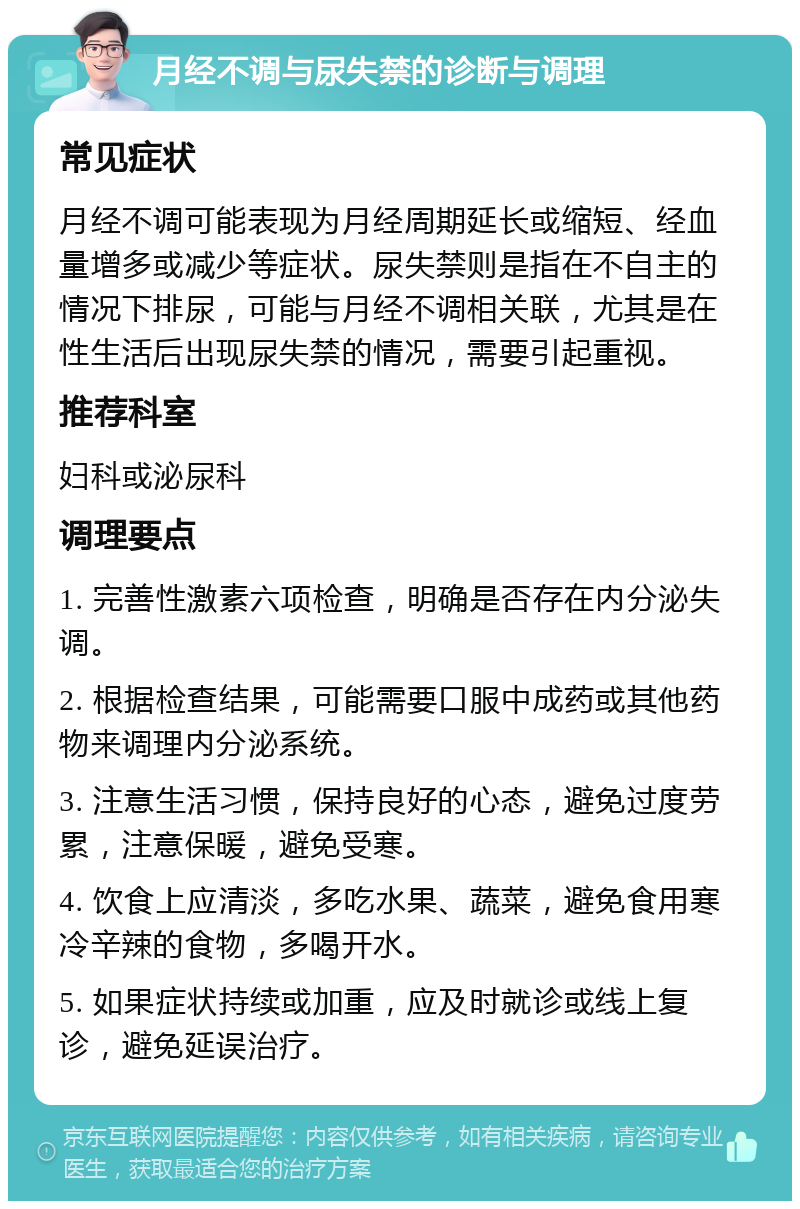 月经不调与尿失禁的诊断与调理 常见症状 月经不调可能表现为月经周期延长或缩短、经血量增多或减少等症状。尿失禁则是指在不自主的情况下排尿，可能与月经不调相关联，尤其是在性生活后出现尿失禁的情况，需要引起重视。 推荐科室 妇科或泌尿科 调理要点 1. 完善性激素六项检查，明确是否存在内分泌失调。 2. 根据检查结果，可能需要口服中成药或其他药物来调理内分泌系统。 3. 注意生活习惯，保持良好的心态，避免过度劳累，注意保暖，避免受寒。 4. 饮食上应清淡，多吃水果、蔬菜，避免食用寒冷辛辣的食物，多喝开水。 5. 如果症状持续或加重，应及时就诊或线上复诊，避免延误治疗。