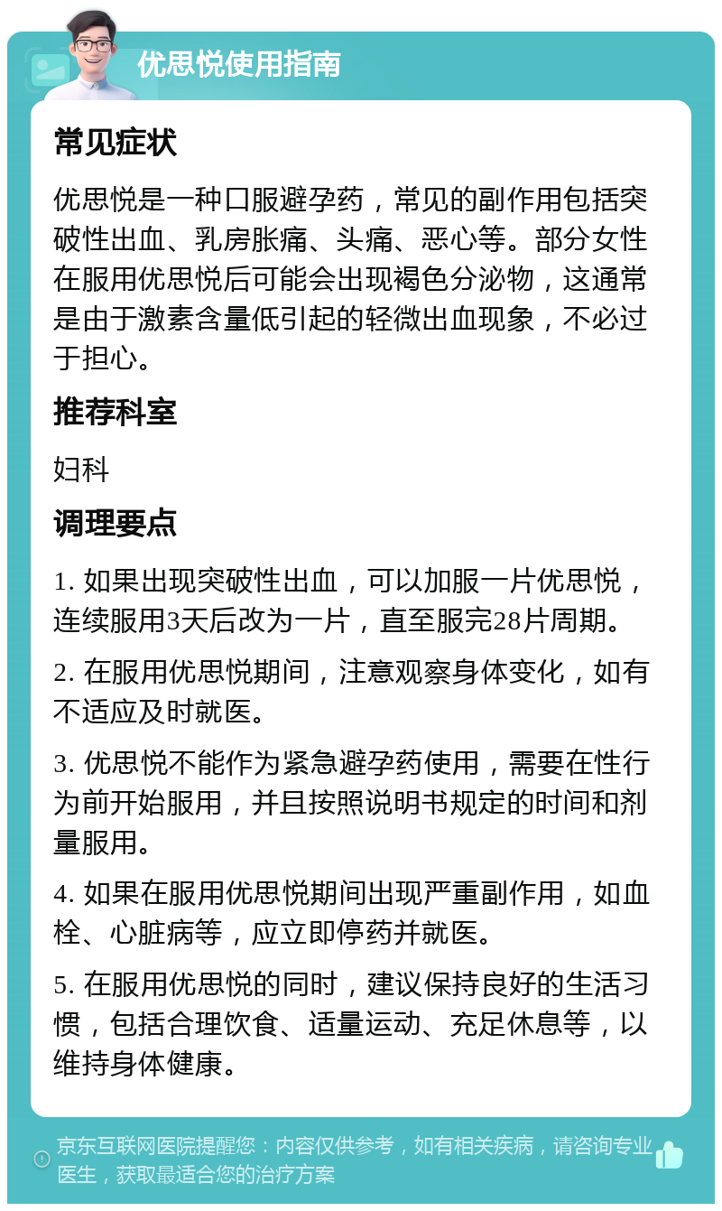 优思悦使用指南 常见症状 优思悦是一种口服避孕药，常见的副作用包括突破性出血、乳房胀痛、头痛、恶心等。部分女性在服用优思悦后可能会出现褐色分泌物，这通常是由于激素含量低引起的轻微出血现象，不必过于担心。 推荐科室 妇科 调理要点 1. 如果出现突破性出血，可以加服一片优思悦，连续服用3天后改为一片，直至服完28片周期。 2. 在服用优思悦期间，注意观察身体变化，如有不适应及时就医。 3. 优思悦不能作为紧急避孕药使用，需要在性行为前开始服用，并且按照说明书规定的时间和剂量服用。 4. 如果在服用优思悦期间出现严重副作用，如血栓、心脏病等，应立即停药并就医。 5. 在服用优思悦的同时，建议保持良好的生活习惯，包括合理饮食、适量运动、充足休息等，以维持身体健康。