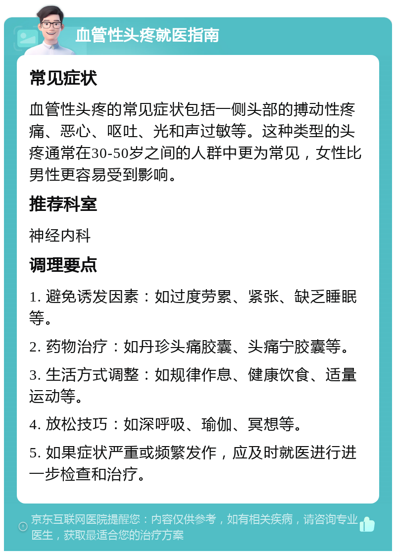 血管性头疼就医指南 常见症状 血管性头疼的常见症状包括一侧头部的搏动性疼痛、恶心、呕吐、光和声过敏等。这种类型的头疼通常在30-50岁之间的人群中更为常见，女性比男性更容易受到影响。 推荐科室 神经内科 调理要点 1. 避免诱发因素：如过度劳累、紧张、缺乏睡眠等。 2. 药物治疗：如丹珍头痛胶囊、头痛宁胶囊等。 3. 生活方式调整：如规律作息、健康饮食、适量运动等。 4. 放松技巧：如深呼吸、瑜伽、冥想等。 5. 如果症状严重或频繁发作，应及时就医进行进一步检查和治疗。