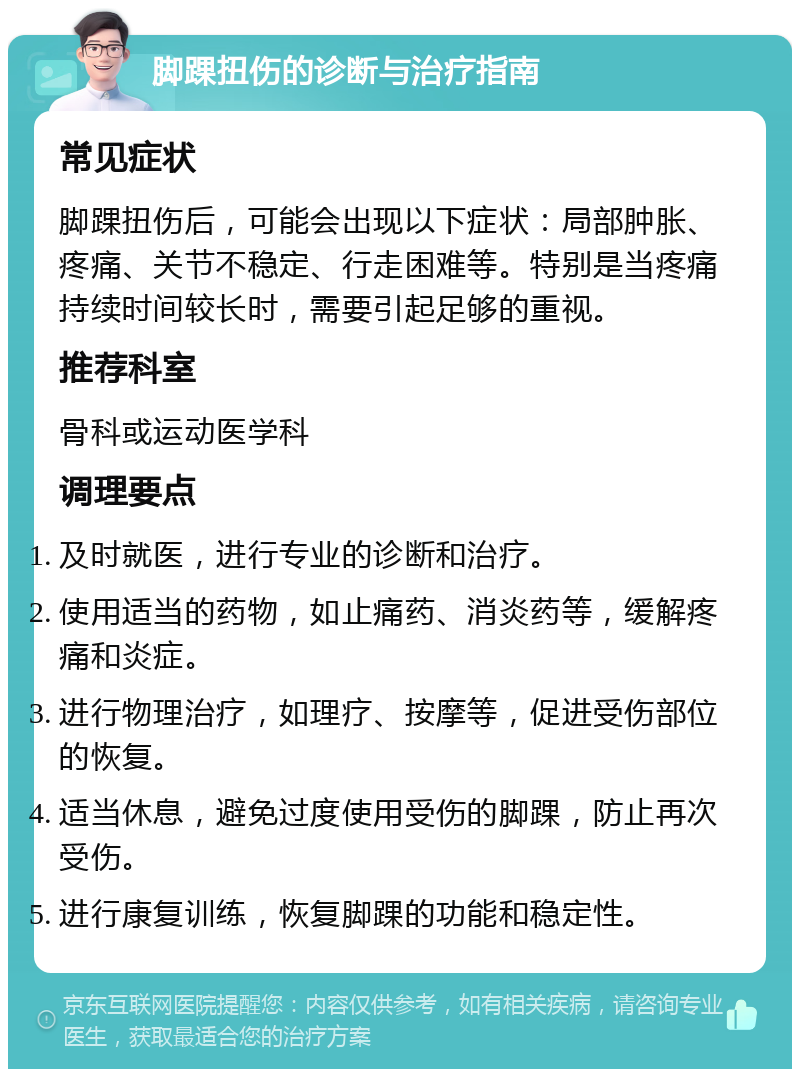 脚踝扭伤的诊断与治疗指南 常见症状 脚踝扭伤后，可能会出现以下症状：局部肿胀、疼痛、关节不稳定、行走困难等。特别是当疼痛持续时间较长时，需要引起足够的重视。 推荐科室 骨科或运动医学科 调理要点 及时就医，进行专业的诊断和治疗。 使用适当的药物，如止痛药、消炎药等，缓解疼痛和炎症。 进行物理治疗，如理疗、按摩等，促进受伤部位的恢复。 适当休息，避免过度使用受伤的脚踝，防止再次受伤。 进行康复训练，恢复脚踝的功能和稳定性。