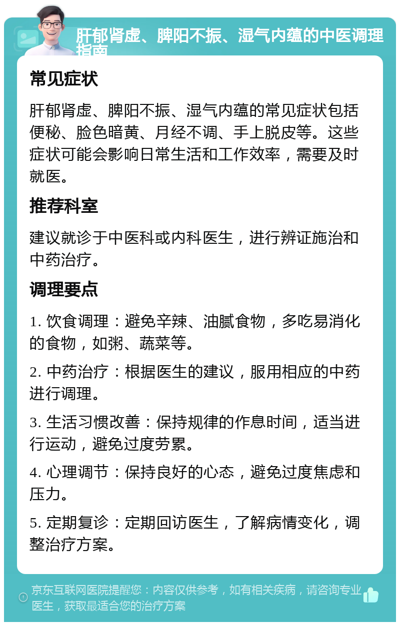 肝郁肾虚、脾阳不振、湿气内蕴的中医调理指南 常见症状 肝郁肾虚、脾阳不振、湿气内蕴的常见症状包括便秘、脸色暗黄、月经不调、手上脱皮等。这些症状可能会影响日常生活和工作效率，需要及时就医。 推荐科室 建议就诊于中医科或内科医生，进行辨证施治和中药治疗。 调理要点 1. 饮食调理：避免辛辣、油腻食物，多吃易消化的食物，如粥、蔬菜等。 2. 中药治疗：根据医生的建议，服用相应的中药进行调理。 3. 生活习惯改善：保持规律的作息时间，适当进行运动，避免过度劳累。 4. 心理调节：保持良好的心态，避免过度焦虑和压力。 5. 定期复诊：定期回访医生，了解病情变化，调整治疗方案。