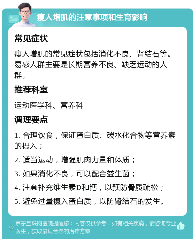 瘦人增肌的注意事项和生育影响 常见症状 瘦人增肌的常见症状包括消化不良、肾结石等。易感人群主要是长期营养不良、缺乏运动的人群。 推荐科室 运动医学科、营养科 调理要点 1. 合理饮食，保证蛋白质、碳水化合物等营养素的摄入； 2. 适当运动，增强肌肉力量和体质； 3. 如果消化不良，可以配合益生菌； 4. 注意补充维生素D和钙，以预防骨质疏松； 5. 避免过量摄入蛋白质，以防肾结石的发生。