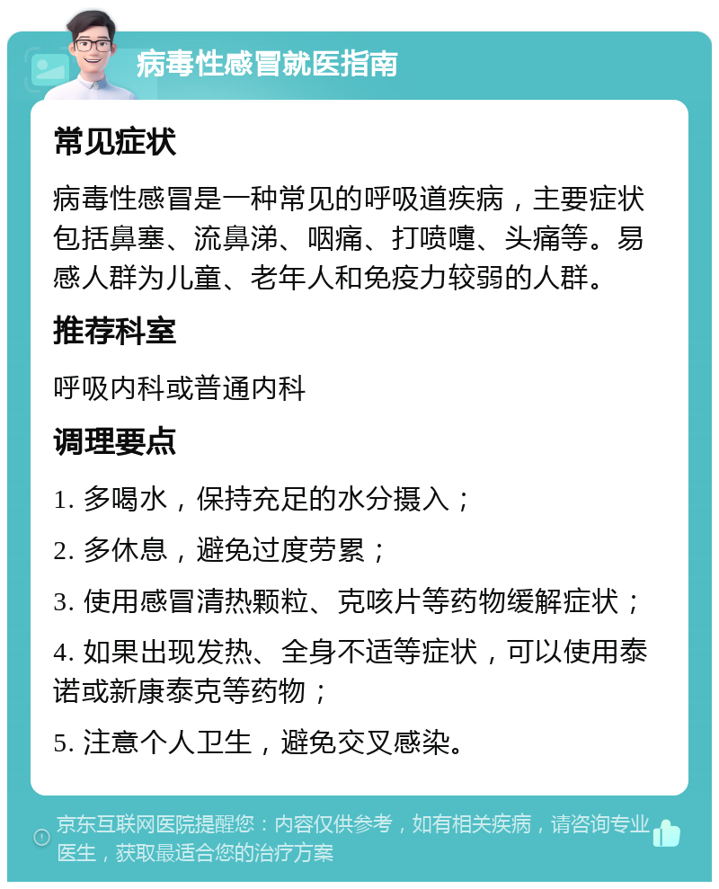 病毒性感冒就医指南 常见症状 病毒性感冒是一种常见的呼吸道疾病，主要症状包括鼻塞、流鼻涕、咽痛、打喷嚏、头痛等。易感人群为儿童、老年人和免疫力较弱的人群。 推荐科室 呼吸内科或普通内科 调理要点 1. 多喝水，保持充足的水分摄入； 2. 多休息，避免过度劳累； 3. 使用感冒清热颗粒、克咳片等药物缓解症状； 4. 如果出现发热、全身不适等症状，可以使用泰诺或新康泰克等药物； 5. 注意个人卫生，避免交叉感染。