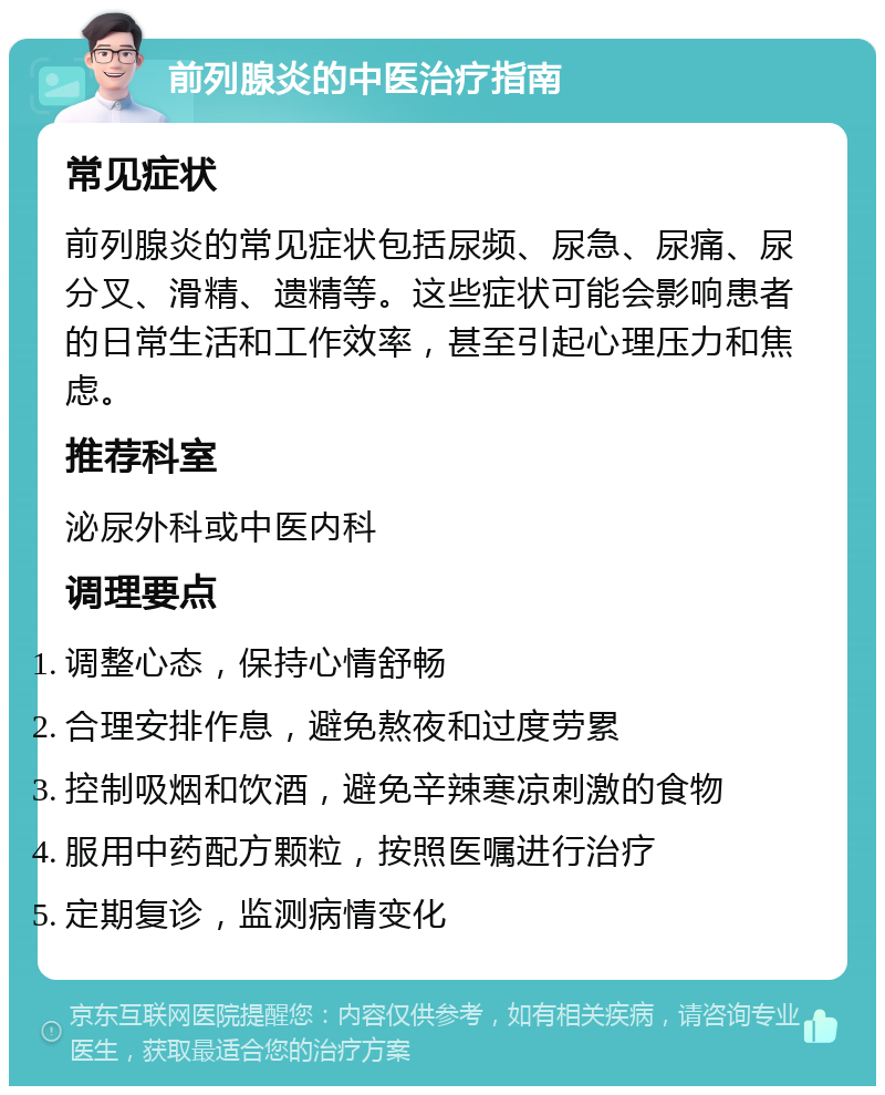 前列腺炎的中医治疗指南 常见症状 前列腺炎的常见症状包括尿频、尿急、尿痛、尿分叉、滑精、遗精等。这些症状可能会影响患者的日常生活和工作效率，甚至引起心理压力和焦虑。 推荐科室 泌尿外科或中医内科 调理要点 调整心态，保持心情舒畅 合理安排作息，避免熬夜和过度劳累 控制吸烟和饮酒，避免辛辣寒凉刺激的食物 服用中药配方颗粒，按照医嘱进行治疗 定期复诊，监测病情变化