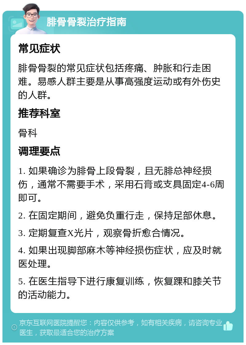 腓骨骨裂治疗指南 常见症状 腓骨骨裂的常见症状包括疼痛、肿胀和行走困难。易感人群主要是从事高强度运动或有外伤史的人群。 推荐科室 骨科 调理要点 1. 如果确诊为腓骨上段骨裂，且无腓总神经损伤，通常不需要手术，采用石膏或支具固定4-6周即可。 2. 在固定期间，避免负重行走，保持足部休息。 3. 定期复查X光片，观察骨折愈合情况。 4. 如果出现脚部麻木等神经损伤症状，应及时就医处理。 5. 在医生指导下进行康复训练，恢复踝和膝关节的活动能力。