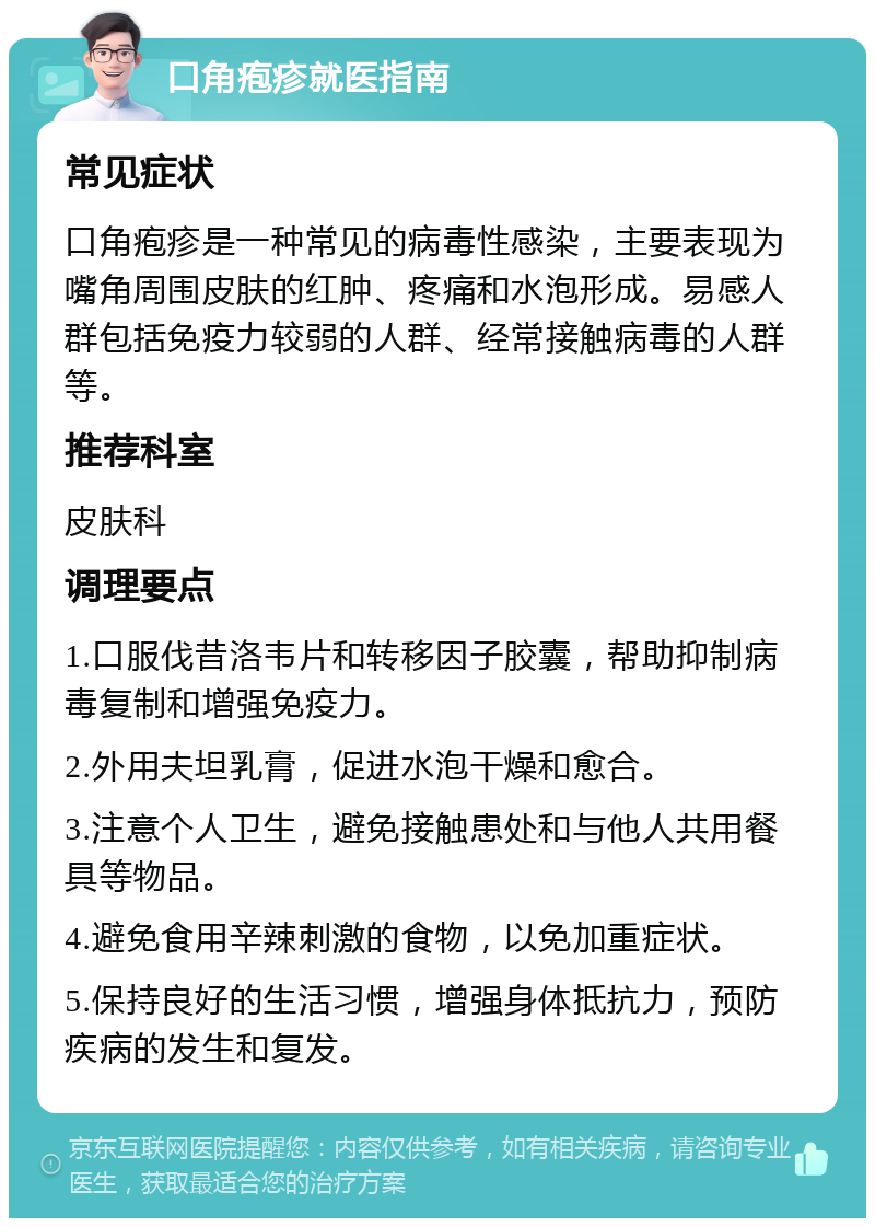 口角疱疹就医指南 常见症状 口角疱疹是一种常见的病毒性感染，主要表现为嘴角周围皮肤的红肿、疼痛和水泡形成。易感人群包括免疫力较弱的人群、经常接触病毒的人群等。 推荐科室 皮肤科 调理要点 1.口服伐昔洛韦片和转移因子胶囊，帮助抑制病毒复制和增强免疫力。 2.外用夫坦乳膏，促进水泡干燥和愈合。 3.注意个人卫生，避免接触患处和与他人共用餐具等物品。 4.避免食用辛辣刺激的食物，以免加重症状。 5.保持良好的生活习惯，增强身体抵抗力，预防疾病的发生和复发。