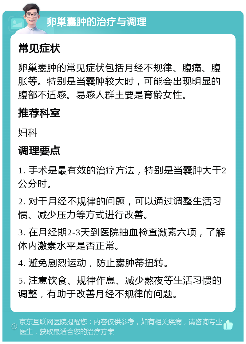 卵巢囊肿的治疗与调理 常见症状 卵巢囊肿的常见症状包括月经不规律、腹痛、腹胀等。特别是当囊肿较大时，可能会出现明显的腹部不适感。易感人群主要是育龄女性。 推荐科室 妇科 调理要点 1. 手术是最有效的治疗方法，特别是当囊肿大于2公分时。 2. 对于月经不规律的问题，可以通过调整生活习惯、减少压力等方式进行改善。 3. 在月经期2-3天到医院抽血检查激素六项，了解体内激素水平是否正常。 4. 避免剧烈运动，防止囊肿蒂扭转。 5. 注意饮食、规律作息、减少熬夜等生活习惯的调整，有助于改善月经不规律的问题。