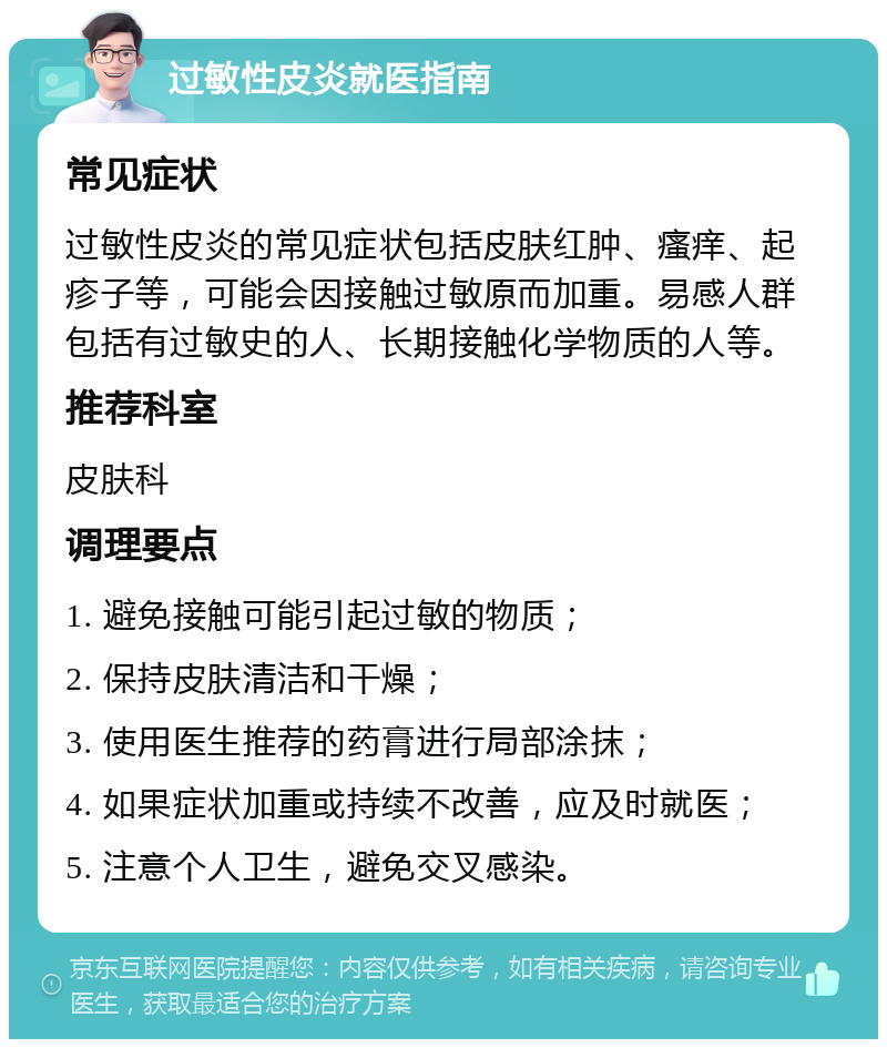 过敏性皮炎就医指南 常见症状 过敏性皮炎的常见症状包括皮肤红肿、瘙痒、起疹子等，可能会因接触过敏原而加重。易感人群包括有过敏史的人、长期接触化学物质的人等。 推荐科室 皮肤科 调理要点 1. 避免接触可能引起过敏的物质； 2. 保持皮肤清洁和干燥； 3. 使用医生推荐的药膏进行局部涂抹； 4. 如果症状加重或持续不改善，应及时就医； 5. 注意个人卫生，避免交叉感染。