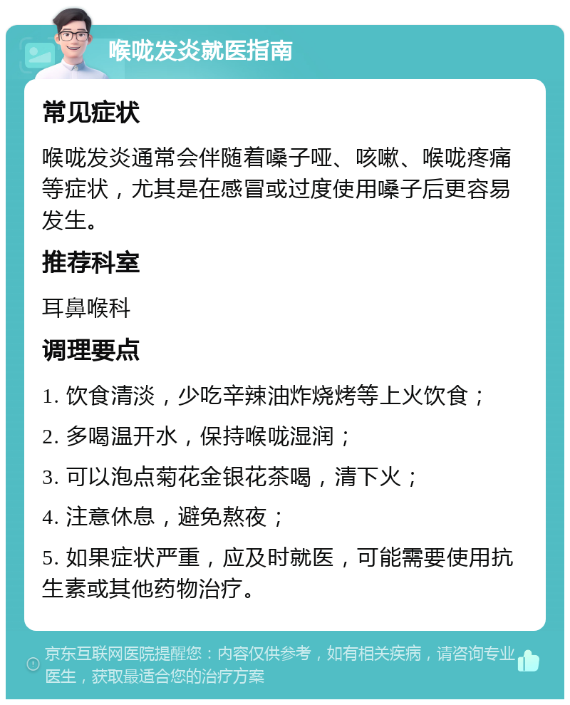 喉咙发炎就医指南 常见症状 喉咙发炎通常会伴随着嗓子哑、咳嗽、喉咙疼痛等症状，尤其是在感冒或过度使用嗓子后更容易发生。 推荐科室 耳鼻喉科 调理要点 1. 饮食清淡，少吃辛辣油炸烧烤等上火饮食； 2. 多喝温开水，保持喉咙湿润； 3. 可以泡点菊花金银花茶喝，清下火； 4. 注意休息，避免熬夜； 5. 如果症状严重，应及时就医，可能需要使用抗生素或其他药物治疗。