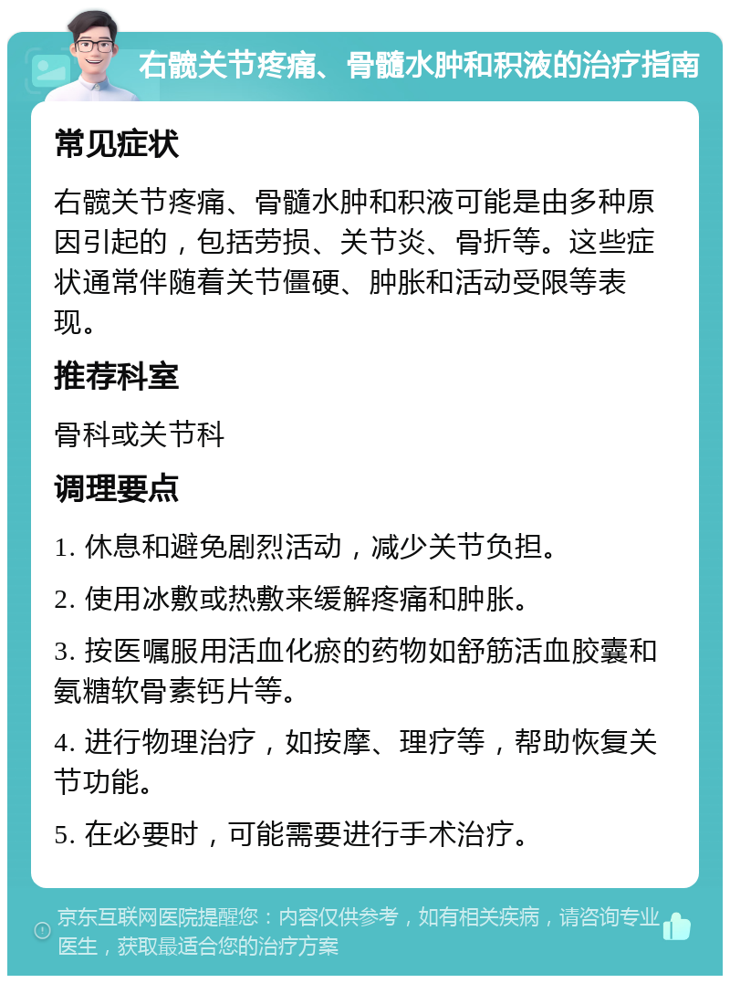 右髋关节疼痛、骨髓水肿和积液的治疗指南 常见症状 右髋关节疼痛、骨髓水肿和积液可能是由多种原因引起的，包括劳损、关节炎、骨折等。这些症状通常伴随着关节僵硬、肿胀和活动受限等表现。 推荐科室 骨科或关节科 调理要点 1. 休息和避免剧烈活动，减少关节负担。 2. 使用冰敷或热敷来缓解疼痛和肿胀。 3. 按医嘱服用活血化瘀的药物如舒筋活血胶囊和氨糖软骨素钙片等。 4. 进行物理治疗，如按摩、理疗等，帮助恢复关节功能。 5. 在必要时，可能需要进行手术治疗。