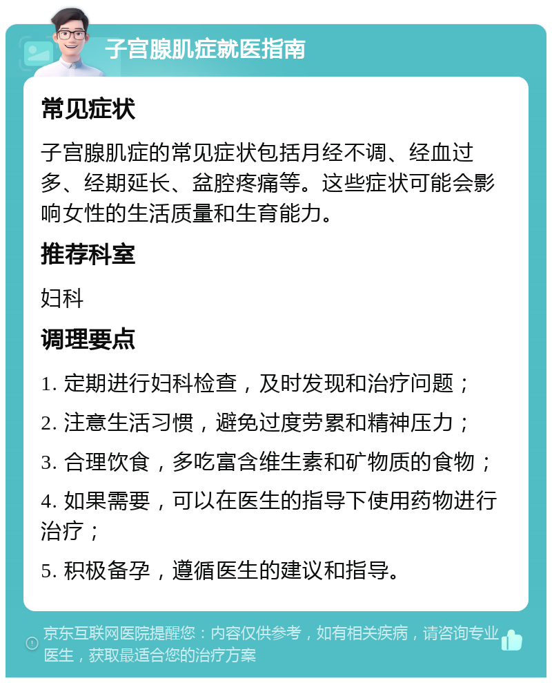 子宫腺肌症就医指南 常见症状 子宫腺肌症的常见症状包括月经不调、经血过多、经期延长、盆腔疼痛等。这些症状可能会影响女性的生活质量和生育能力。 推荐科室 妇科 调理要点 1. 定期进行妇科检查，及时发现和治疗问题； 2. 注意生活习惯，避免过度劳累和精神压力； 3. 合理饮食，多吃富含维生素和矿物质的食物； 4. 如果需要，可以在医生的指导下使用药物进行治疗； 5. 积极备孕，遵循医生的建议和指导。