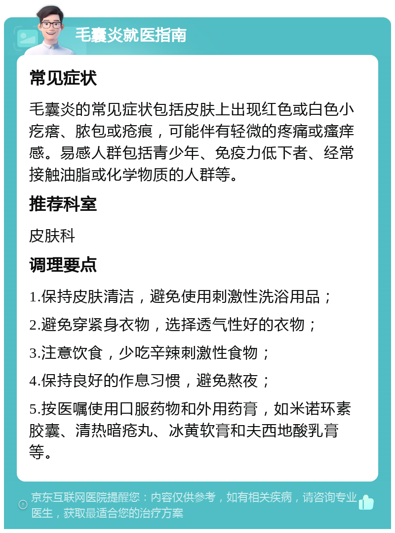 毛囊炎就医指南 常见症状 毛囊炎的常见症状包括皮肤上出现红色或白色小疙瘩、脓包或疮痕，可能伴有轻微的疼痛或瘙痒感。易感人群包括青少年、免疫力低下者、经常接触油脂或化学物质的人群等。 推荐科室 皮肤科 调理要点 1.保持皮肤清洁，避免使用刺激性洗浴用品； 2.避免穿紧身衣物，选择透气性好的衣物； 3.注意饮食，少吃辛辣刺激性食物； 4.保持良好的作息习惯，避免熬夜； 5.按医嘱使用口服药物和外用药膏，如米诺环素胶囊、清热暗疮丸、冰黄软膏和夫西地酸乳膏等。