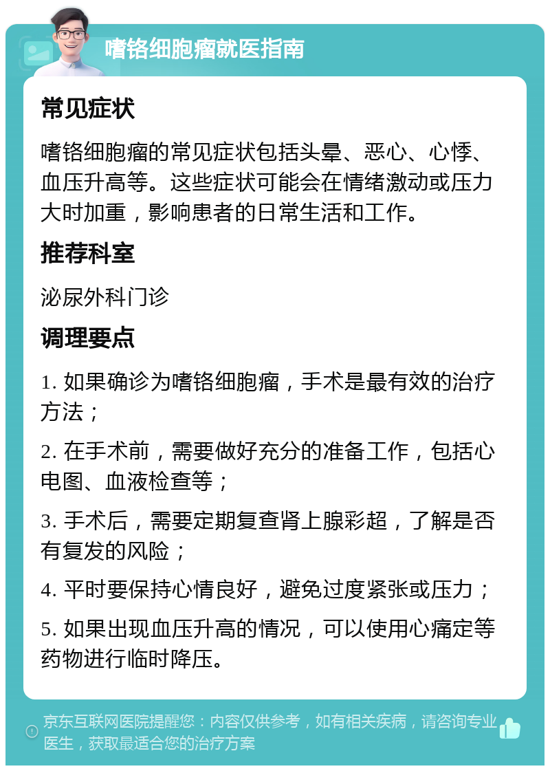 嗜铬细胞瘤就医指南 常见症状 嗜铬细胞瘤的常见症状包括头晕、恶心、心悸、血压升高等。这些症状可能会在情绪激动或压力大时加重，影响患者的日常生活和工作。 推荐科室 泌尿外科门诊 调理要点 1. 如果确诊为嗜铬细胞瘤，手术是最有效的治疗方法； 2. 在手术前，需要做好充分的准备工作，包括心电图、血液检查等； 3. 手术后，需要定期复查肾上腺彩超，了解是否有复发的风险； 4. 平时要保持心情良好，避免过度紧张或压力； 5. 如果出现血压升高的情况，可以使用心痛定等药物进行临时降压。