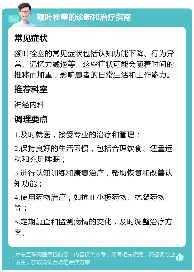 额叶栓塞的诊断和治疗指南 常见症状 额叶栓塞的常见症状包括认知功能下降、行为异常、记忆力减退等。这些症状可能会随着时间的推移而加重，影响患者的日常生活和工作能力。 推荐科室 神经内科 调理要点 1.及时就医，接受专业的治疗和管理； 2.保持良好的生活习惯，包括合理饮食、适量运动和充足睡眠； 3.进行认知训练和康复治疗，帮助恢复和改善认知功能； 4.使用药物治疗，如抗血小板药物、抗凝药物等； 5.定期复查和监测病情的变化，及时调整治疗方案。