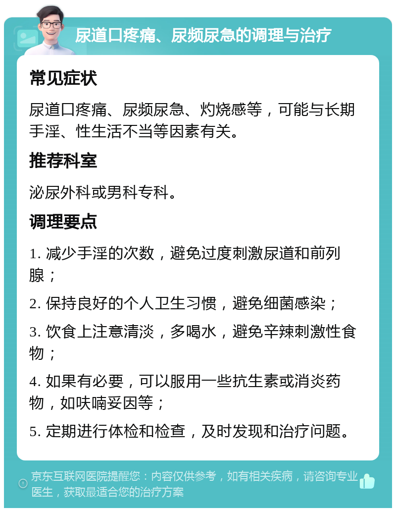 尿道口疼痛、尿频尿急的调理与治疗 常见症状 尿道口疼痛、尿频尿急、灼烧感等，可能与长期手淫、性生活不当等因素有关。 推荐科室 泌尿外科或男科专科。 调理要点 1. 减少手淫的次数，避免过度刺激尿道和前列腺； 2. 保持良好的个人卫生习惯，避免细菌感染； 3. 饮食上注意清淡，多喝水，避免辛辣刺激性食物； 4. 如果有必要，可以服用一些抗生素或消炎药物，如呋喃妥因等； 5. 定期进行体检和检查，及时发现和治疗问题。