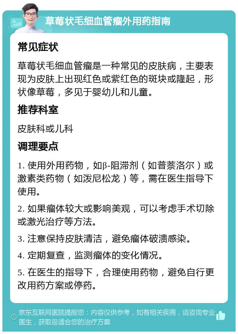 草莓状毛细血管瘤外用药指南 常见症状 草莓状毛细血管瘤是一种常见的皮肤病，主要表现为皮肤上出现红色或紫红色的斑块或隆起，形状像草莓，多见于婴幼儿和儿童。 推荐科室 皮肤科或儿科 调理要点 1. 使用外用药物，如β-阻滞剂（如普萘洛尔）或激素类药物（如泼尼松龙）等，需在医生指导下使用。 2. 如果瘤体较大或影响美观，可以考虑手术切除或激光治疗等方法。 3. 注意保持皮肤清洁，避免瘤体破溃感染。 4. 定期复查，监测瘤体的变化情况。 5. 在医生的指导下，合理使用药物，避免自行更改用药方案或停药。