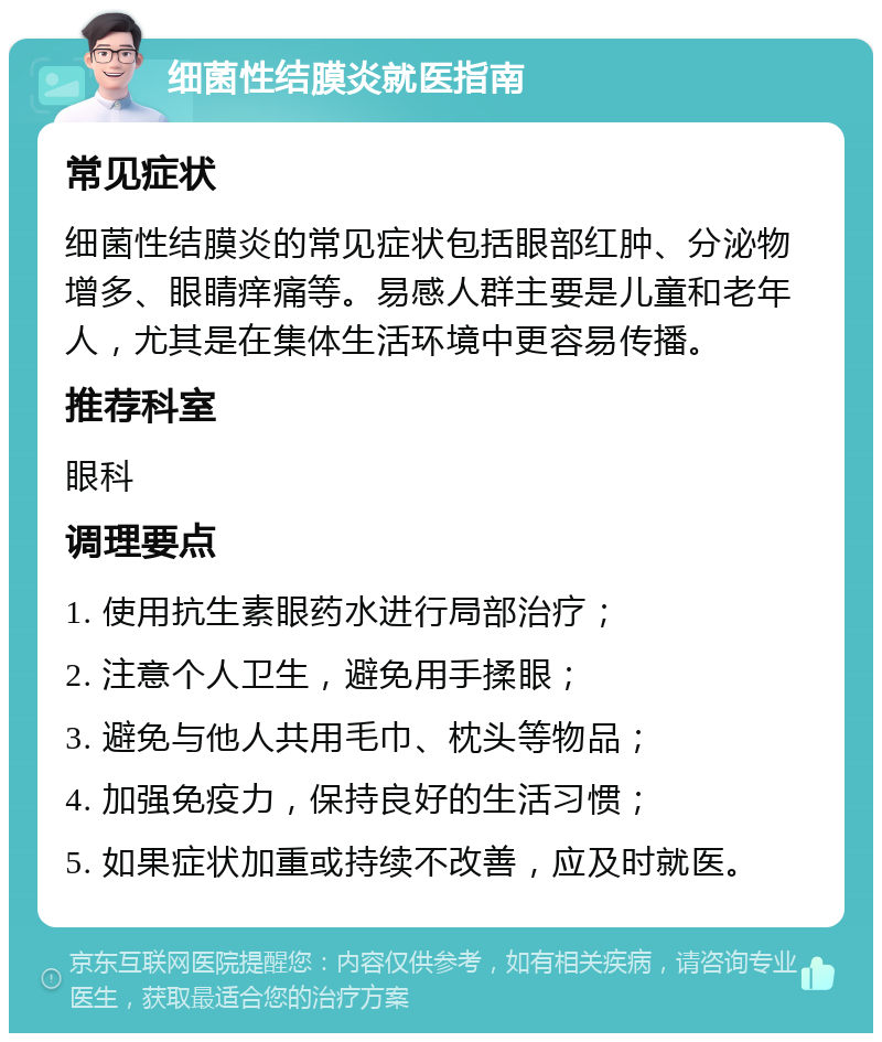 细菌性结膜炎就医指南 常见症状 细菌性结膜炎的常见症状包括眼部红肿、分泌物增多、眼睛痒痛等。易感人群主要是儿童和老年人，尤其是在集体生活环境中更容易传播。 推荐科室 眼科 调理要点 1. 使用抗生素眼药水进行局部治疗； 2. 注意个人卫生，避免用手揉眼； 3. 避免与他人共用毛巾、枕头等物品； 4. 加强免疫力，保持良好的生活习惯； 5. 如果症状加重或持续不改善，应及时就医。