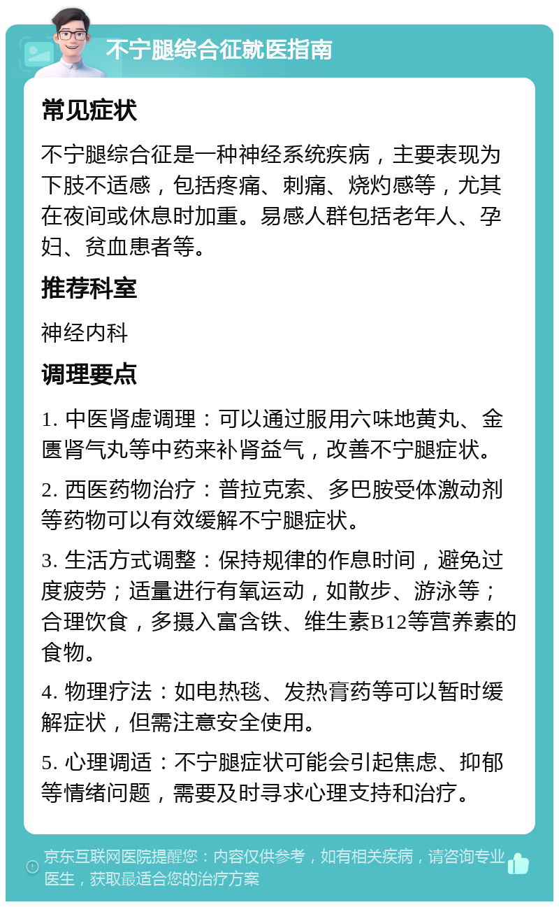 不宁腿综合征就医指南 常见症状 不宁腿综合征是一种神经系统疾病，主要表现为下肢不适感，包括疼痛、刺痛、烧灼感等，尤其在夜间或休息时加重。易感人群包括老年人、孕妇、贫血患者等。 推荐科室 神经内科 调理要点 1. 中医肾虚调理：可以通过服用六味地黄丸、金匮肾气丸等中药来补肾益气，改善不宁腿症状。 2. 西医药物治疗：普拉克索、多巴胺受体激动剂等药物可以有效缓解不宁腿症状。 3. 生活方式调整：保持规律的作息时间，避免过度疲劳；适量进行有氧运动，如散步、游泳等；合理饮食，多摄入富含铁、维生素B12等营养素的食物。 4. 物理疗法：如电热毯、发热膏药等可以暂时缓解症状，但需注意安全使用。 5. 心理调适：不宁腿症状可能会引起焦虑、抑郁等情绪问题，需要及时寻求心理支持和治疗。