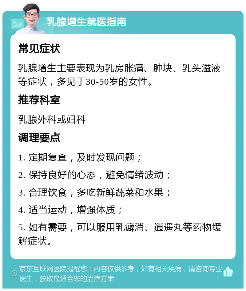 乳腺增生就医指南 常见症状 乳腺增生主要表现为乳房胀痛、肿块、乳头溢液等症状，多见于30-50岁的女性。 推荐科室 乳腺外科或妇科 调理要点 1. 定期复查，及时发现问题； 2. 保持良好的心态，避免情绪波动； 3. 合理饮食，多吃新鲜蔬菜和水果； 4. 适当运动，增强体质； 5. 如有需要，可以服用乳癖消、逍遥丸等药物缓解症状。