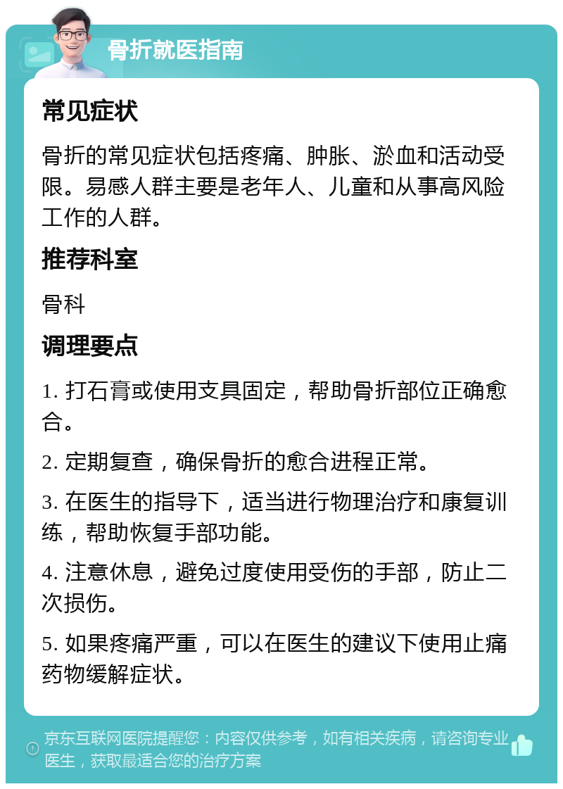 骨折就医指南 常见症状 骨折的常见症状包括疼痛、肿胀、淤血和活动受限。易感人群主要是老年人、儿童和从事高风险工作的人群。 推荐科室 骨科 调理要点 1. 打石膏或使用支具固定，帮助骨折部位正确愈合。 2. 定期复查，确保骨折的愈合进程正常。 3. 在医生的指导下，适当进行物理治疗和康复训练，帮助恢复手部功能。 4. 注意休息，避免过度使用受伤的手部，防止二次损伤。 5. 如果疼痛严重，可以在医生的建议下使用止痛药物缓解症状。