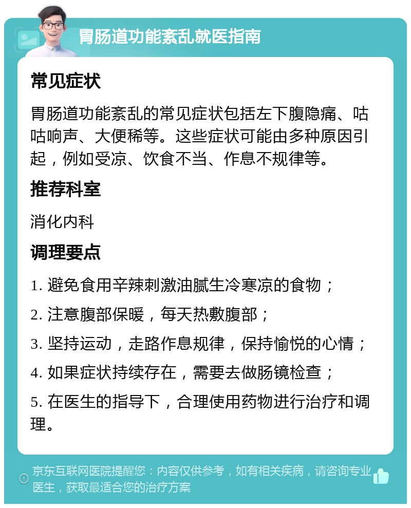 胃肠道功能紊乱就医指南 常见症状 胃肠道功能紊乱的常见症状包括左下腹隐痛、咕咕响声、大便稀等。这些症状可能由多种原因引起，例如受凉、饮食不当、作息不规律等。 推荐科室 消化内科 调理要点 1. 避免食用辛辣刺激油腻生冷寒凉的食物； 2. 注意腹部保暖，每天热敷腹部； 3. 坚持运动，走路作息规律，保持愉悦的心情； 4. 如果症状持续存在，需要去做肠镜检查； 5. 在医生的指导下，合理使用药物进行治疗和调理。