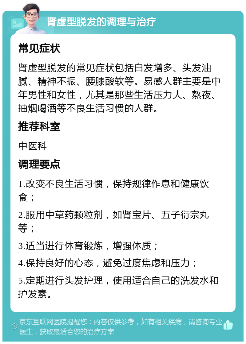 肾虚型脱发的调理与治疗 常见症状 肾虚型脱发的常见症状包括白发增多、头发油腻、精神不振、腰膝酸软等。易感人群主要是中年男性和女性，尤其是那些生活压力大、熬夜、抽烟喝酒等不良生活习惯的人群。 推荐科室 中医科 调理要点 1.改变不良生活习惯，保持规律作息和健康饮食； 2.服用中草药颗粒剂，如肾宝片、五子衍宗丸等； 3.适当进行体育锻炼，增强体质； 4.保持良好的心态，避免过度焦虑和压力； 5.定期进行头发护理，使用适合自己的洗发水和护发素。