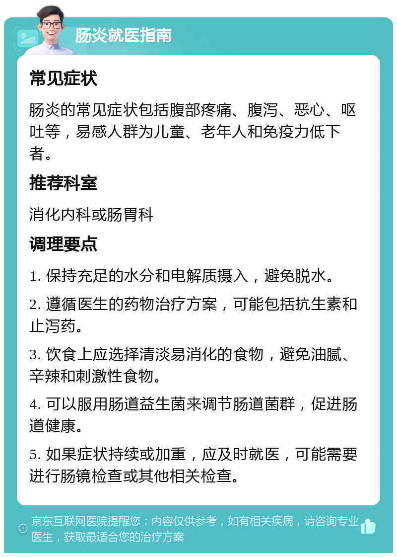 肠炎就医指南 常见症状 肠炎的常见症状包括腹部疼痛、腹泻、恶心、呕吐等，易感人群为儿童、老年人和免疫力低下者。 推荐科室 消化内科或肠胃科 调理要点 1. 保持充足的水分和电解质摄入，避免脱水。 2. 遵循医生的药物治疗方案，可能包括抗生素和止泻药。 3. 饮食上应选择清淡易消化的食物，避免油腻、辛辣和刺激性食物。 4. 可以服用肠道益生菌来调节肠道菌群，促进肠道健康。 5. 如果症状持续或加重，应及时就医，可能需要进行肠镜检查或其他相关检查。