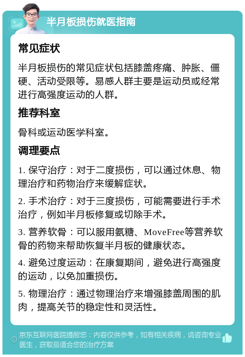 半月板损伤就医指南 常见症状 半月板损伤的常见症状包括膝盖疼痛、肿胀、僵硬、活动受限等。易感人群主要是运动员或经常进行高强度运动的人群。 推荐科室 骨科或运动医学科室。 调理要点 1. 保守治疗：对于二度损伤，可以通过休息、物理治疗和药物治疗来缓解症状。 2. 手术治疗：对于三度损伤，可能需要进行手术治疗，例如半月板修复或切除手术。 3. 营养软骨：可以服用氨糖、MoveFree等营养软骨的药物来帮助恢复半月板的健康状态。 4. 避免过度运动：在康复期间，避免进行高强度的运动，以免加重损伤。 5. 物理治疗：通过物理治疗来增强膝盖周围的肌肉，提高关节的稳定性和灵活性。