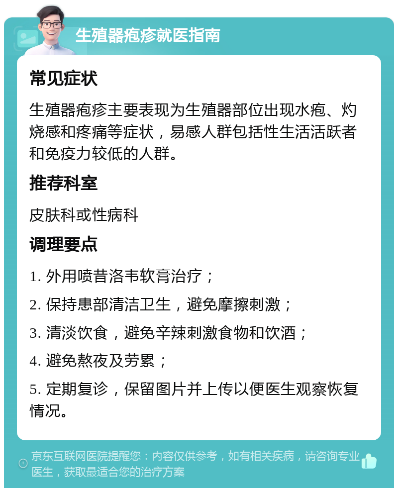 生殖器疱疹就医指南 常见症状 生殖器疱疹主要表现为生殖器部位出现水疱、灼烧感和疼痛等症状，易感人群包括性生活活跃者和免疫力较低的人群。 推荐科室 皮肤科或性病科 调理要点 1. 外用喷昔洛韦软膏治疗； 2. 保持患部清洁卫生，避免摩擦刺激； 3. 清淡饮食，避免辛辣刺激食物和饮酒； 4. 避免熬夜及劳累； 5. 定期复诊，保留图片并上传以便医生观察恢复情况。