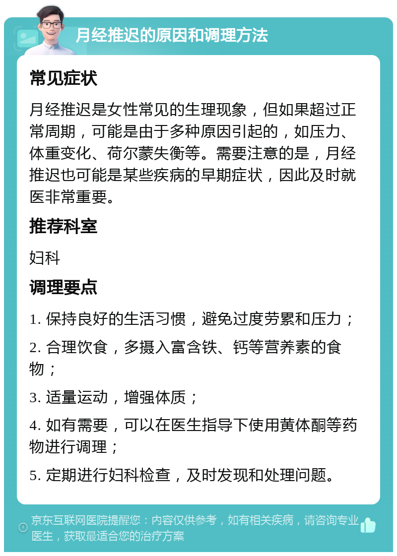 月经推迟的原因和调理方法 常见症状 月经推迟是女性常见的生理现象，但如果超过正常周期，可能是由于多种原因引起的，如压力、体重变化、荷尔蒙失衡等。需要注意的是，月经推迟也可能是某些疾病的早期症状，因此及时就医非常重要。 推荐科室 妇科 调理要点 1. 保持良好的生活习惯，避免过度劳累和压力； 2. 合理饮食，多摄入富含铁、钙等营养素的食物； 3. 适量运动，增强体质； 4. 如有需要，可以在医生指导下使用黄体酮等药物进行调理； 5. 定期进行妇科检查，及时发现和处理问题。