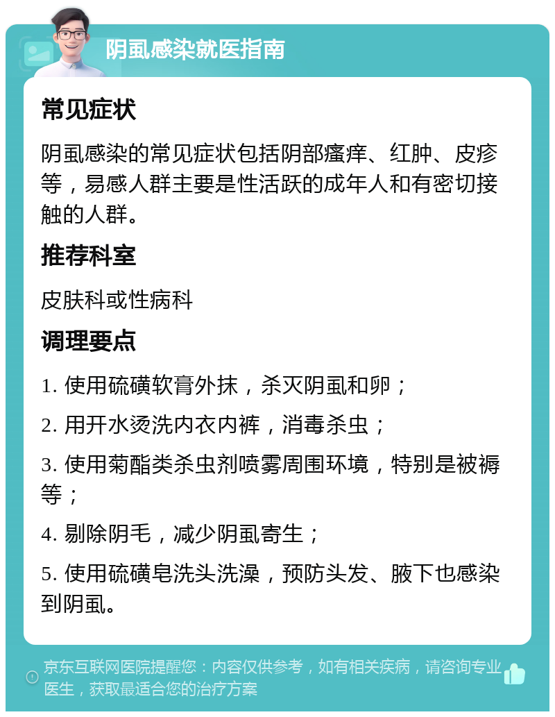 阴虱感染就医指南 常见症状 阴虱感染的常见症状包括阴部瘙痒、红肿、皮疹等，易感人群主要是性活跃的成年人和有密切接触的人群。 推荐科室 皮肤科或性病科 调理要点 1. 使用硫磺软膏外抹，杀灭阴虱和卵； 2. 用开水烫洗内衣内裤，消毒杀虫； 3. 使用菊酯类杀虫剂喷雾周围环境，特别是被褥等； 4. 剔除阴毛，减少阴虱寄生； 5. 使用硫磺皂洗头洗澡，预防头发、腋下也感染到阴虱。