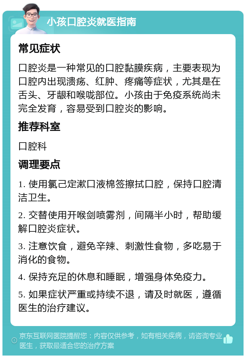 小孩口腔炎就医指南 常见症状 口腔炎是一种常见的口腔黏膜疾病，主要表现为口腔内出现溃疡、红肿、疼痛等症状，尤其是在舌头、牙龈和喉咙部位。小孩由于免疫系统尚未完全发育，容易受到口腔炎的影响。 推荐科室 口腔科 调理要点 1. 使用氯己定漱口液棉签擦拭口腔，保持口腔清洁卫生。 2. 交替使用开喉剑喷雾剂，间隔半小时，帮助缓解口腔炎症状。 3. 注意饮食，避免辛辣、刺激性食物，多吃易于消化的食物。 4. 保持充足的休息和睡眠，增强身体免疫力。 5. 如果症状严重或持续不退，请及时就医，遵循医生的治疗建议。