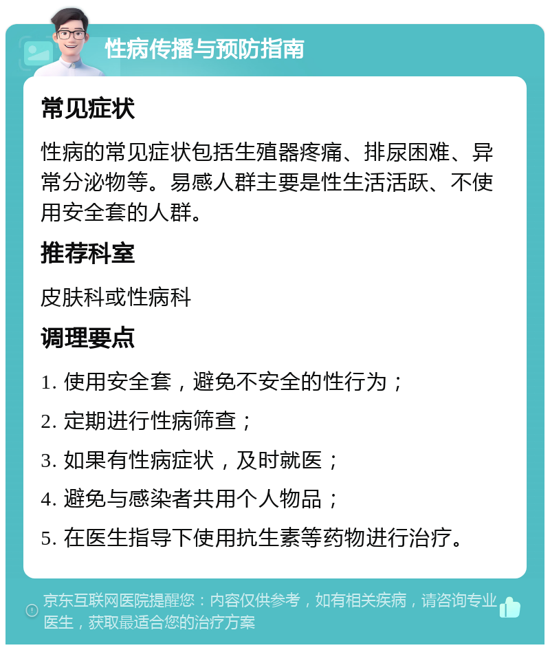 性病传播与预防指南 常见症状 性病的常见症状包括生殖器疼痛、排尿困难、异常分泌物等。易感人群主要是性生活活跃、不使用安全套的人群。 推荐科室 皮肤科或性病科 调理要点 1. 使用安全套，避免不安全的性行为； 2. 定期进行性病筛查； 3. 如果有性病症状，及时就医； 4. 避免与感染者共用个人物品； 5. 在医生指导下使用抗生素等药物进行治疗。